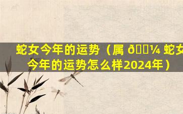 蛇女今年的运势（属 🌼 蛇女今年的运势怎么样2024年）